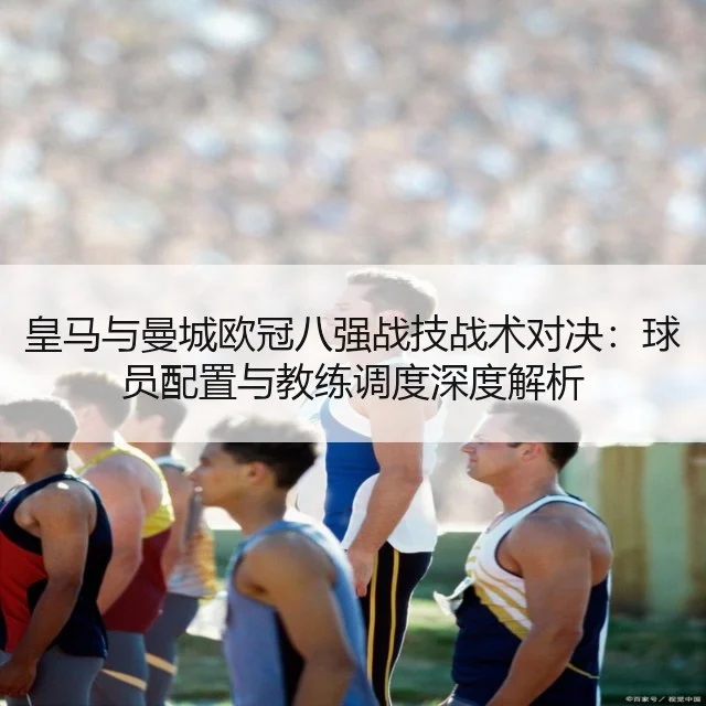 皇马与曼城欧冠八强战技战术对决：球员配置与教练调度深度解析